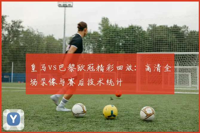 皇马vs巴黎欧冠精彩回放：高清全场录像与赛后技术统计