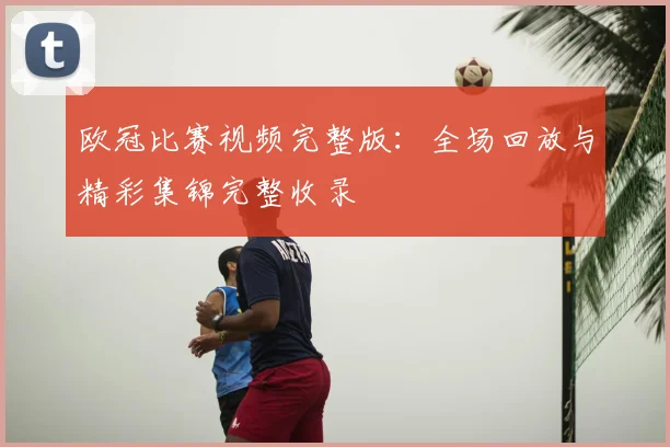 欧冠比赛视频完整版：全场回放与精彩集锦完整收录