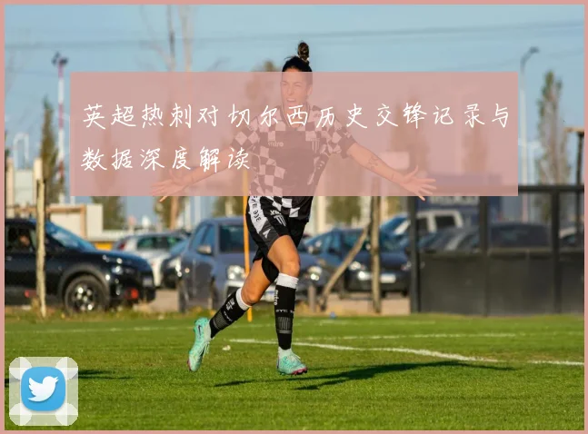 英超热刺对切尔西历史交锋记录与数据深度解读