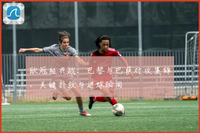 欧冠经典战：巴黎与巴萨对攻集锦，关键扑救与进球瞬间