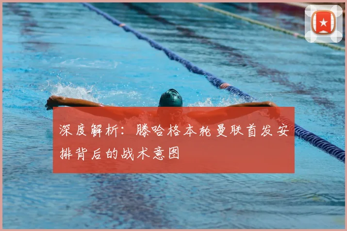 深度解析：滕哈格本轮曼联首发安排背后的战术意图