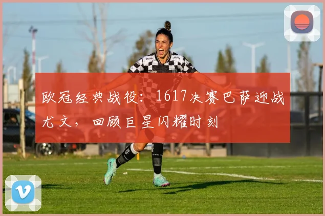 欧冠经典战役：1617决赛巴萨迎战尤文，回顾巨星闪耀时刻