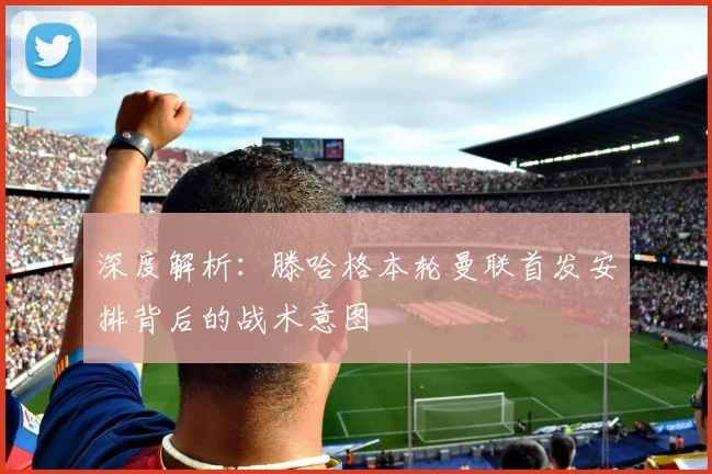 深度解析：滕哈格本轮曼联首发安排背后的战术意图