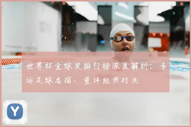 世界杯金球奖排行榜深度解析：专访足球名宿，重评经典对决
