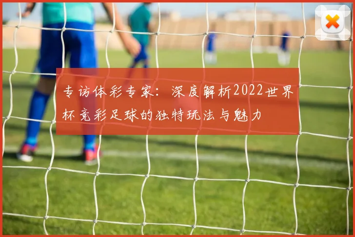 专访体彩专家：深度解析2022世界杯竞彩足球的独特玩法与魅力