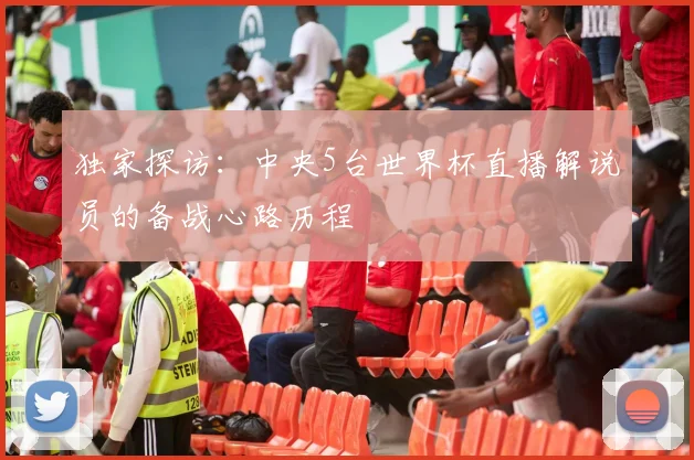 独家探访：中央5台世界杯直播解说员的备战心路历程