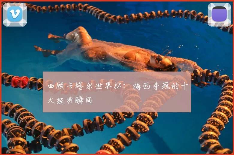 回顾卡塔尔世界杯：梅西夺冠的十大经典瞬间