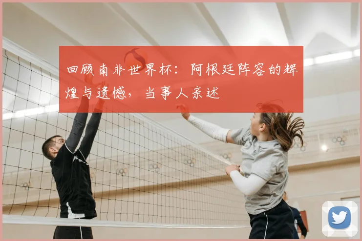 回顾南非世界杯：阿根廷阵容的辉煌与遗憾，当事人亲述