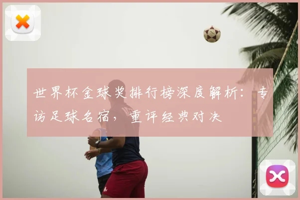 世界杯金球奖排行榜深度解析：专访足球名宿，重评经典对决