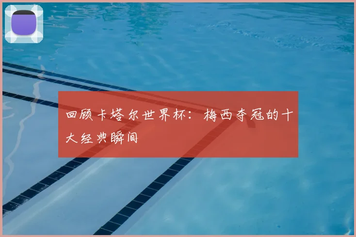 回顾卡塔尔世界杯：梅西夺冠的十大经典瞬间