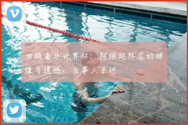 回顾南非世界杯：阿根廷阵容的辉煌与遗憾，当事人亲述