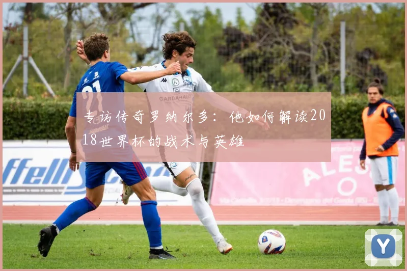 专访传奇罗纳尔多:他如何解读2018世界杯的战术与英雄