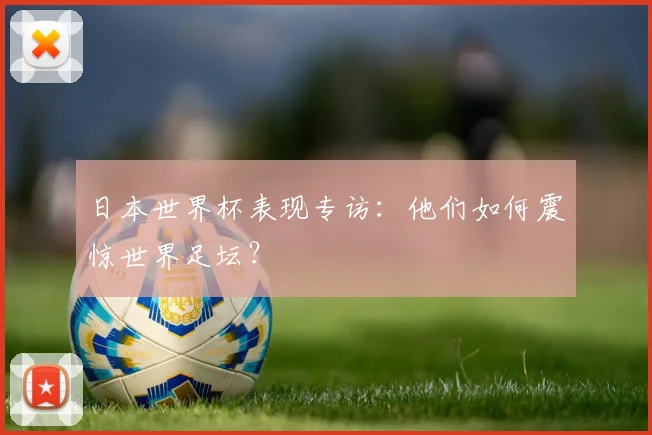 日本世界杯表现专访：他们如何震惊世界足坛？